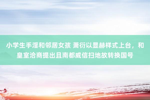 小学生手淫和邻居女孩 萧衍以显赫样式上台，和皇室洽商提出且南都威信扫地故转换国号