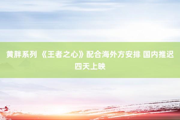 黄胖系列 《王者之心》配合海外方安排 国内推迟四天上映