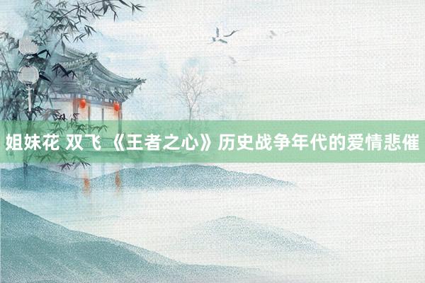 姐妹花 双飞 《王者之心》历史战争年代的爱情悲催