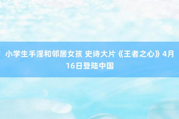 小学生手淫和邻居女孩 史诗大片《王者之心》4月16日登陆中国