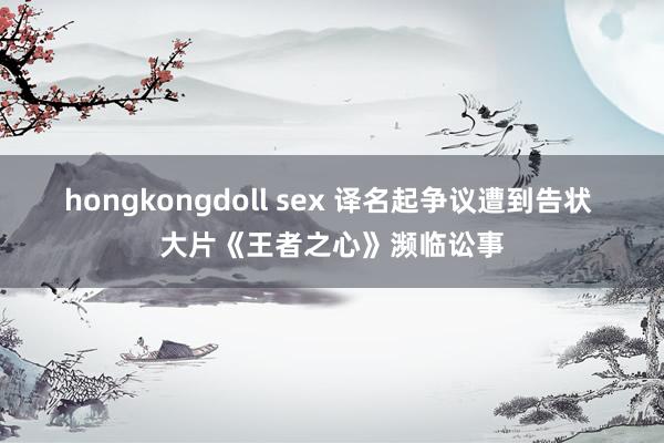 hongkongdoll sex 译名起争议遭到告状 大片《王者之心》濒临讼事