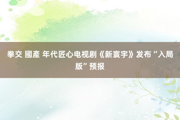 拳交 國產 年代匠心电视剧《新寰宇》发布“入局版”预报