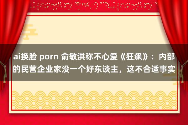 ai换脸 porn 俞敏洪称不心爱《狂飙》：内部的民营企业家没一个好东谈主，这不合适事实