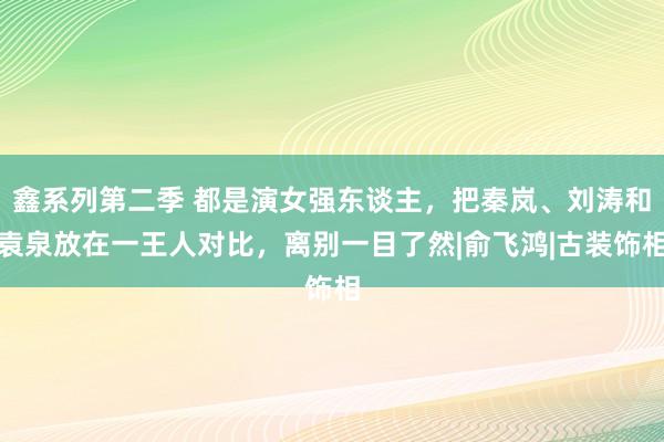 鑫系列第二季 都是演女强东谈主，把秦岚、刘涛和袁泉放在一王人对比，离别一目了然|俞飞鸿|古装饰相