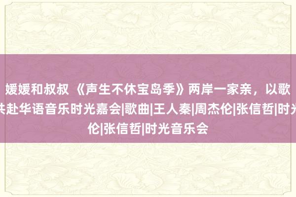 媛媛和叔叔 《声生不休宝岛季》两岸一家亲，以歌传情，共赴华语音乐时光嘉会|歌曲|王人秦|周杰伦|张信哲|时光音乐会