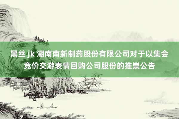 黑丝 jk 湖南南新制药股份有限公司对于以集会竞价交游表情回购公司股份的推崇公告