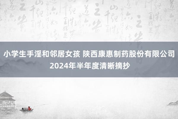 小学生手淫和邻居女孩 陕西康惠制药股份有限公司 2024年半年度清晰摘抄