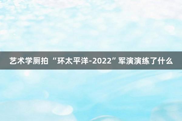 艺术学厕拍 “环太平洋-2022”军演演练了什么