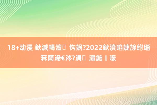 18+动漫 鈥滅幆澶钩娲?2022鈥濆啗婕旀紨缁冧簡浠€涔?涓潚鍦ㄧ嚎