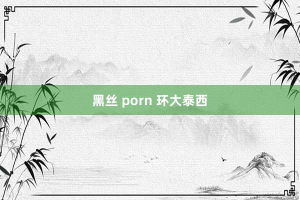 黑丝 porn 环大泰西