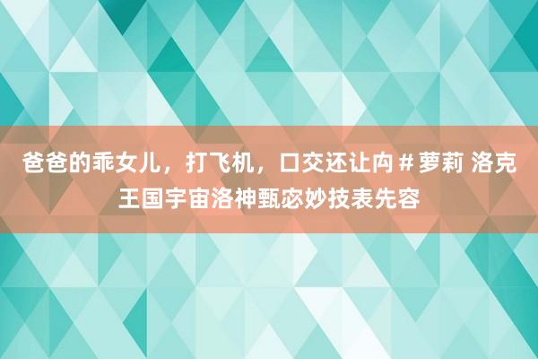 爸爸的乖女儿，打飞机，口交还让禸＃萝莉 洛克王国宇宙洛神甄宓妙技表先容