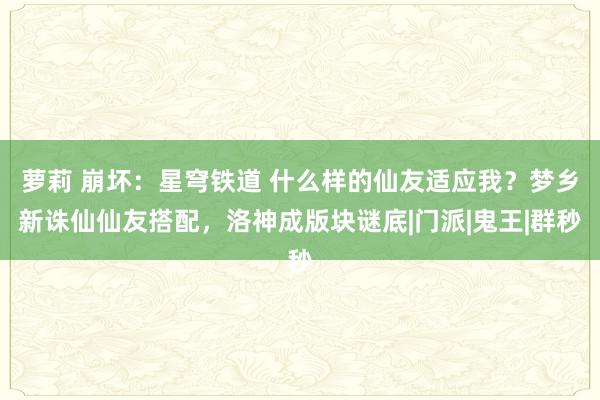 萝莉 崩坏：星穹铁道 什么样的仙友适应我？梦乡新诛仙仙友搭配，洛神成版块谜底|门派|鬼王|群秒