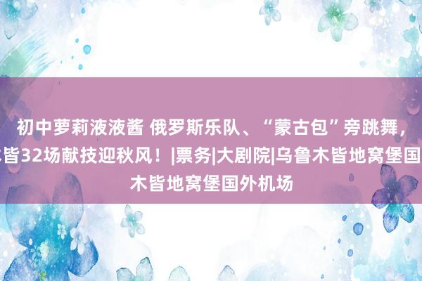 初中萝莉液液酱 俄罗斯乐队、“蒙古包”旁跳舞，乌鲁木皆32场献技迎秋风！|票务|大剧院|乌鲁木皆地窝堡国外机场