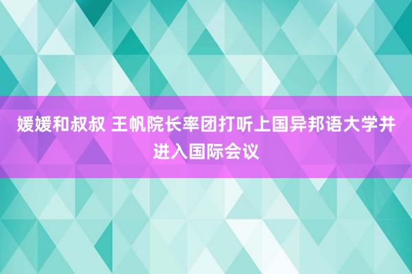 媛媛和叔叔 王帆院长率团打听上国异邦语大学并进入国际会议