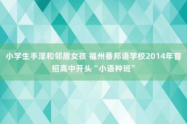 小学生手淫和邻居女孩 福州番邦语学校2014年首招高中开头“小语种班”