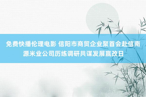 免费快播伦理电影 信阳市商贸企业聚首会赴信南源米业公司历练调研共谋发展赢改日