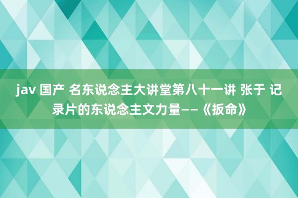 jav 国产 名东说念主大讲堂第八十一讲 张于 记录片的东说念主文力量——《扳命》