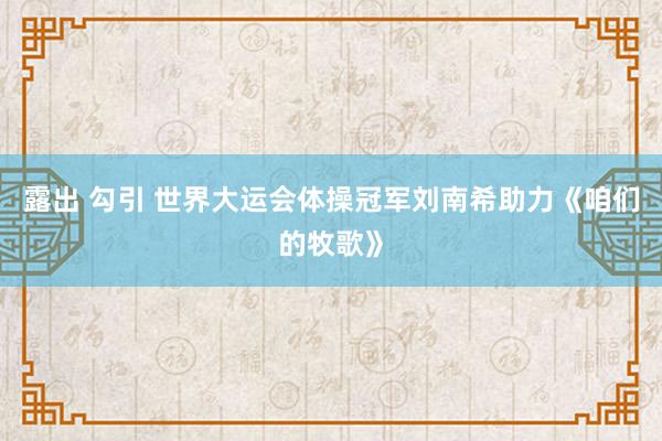 露出 勾引 世界大运会体操冠军刘南希助力《咱们的牧歌》