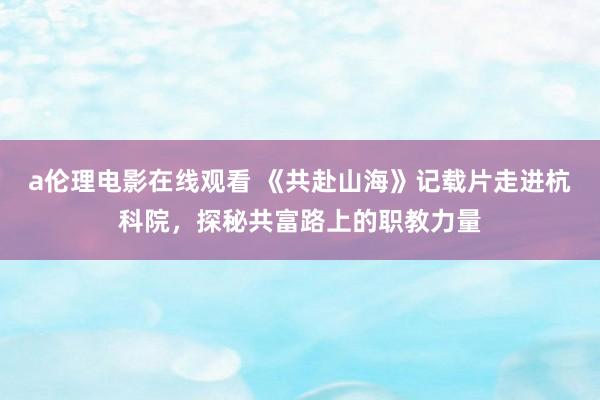 a伦理电影在线观看 《共赴山海》记载片走进杭科院，探秘共富路上的职教力量