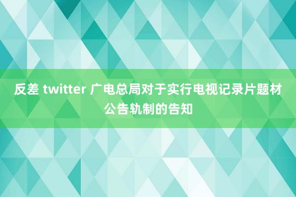 反差 twitter 广电总局对于实行电视记录片题材公告轨制的告知