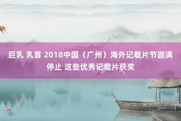 巨乳 乳首 2018中国（广州）海外记载片节圆满停止 这些优秀记载片获奖