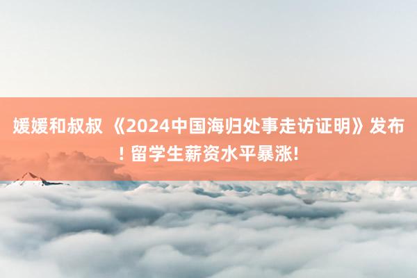 媛媛和叔叔 《2024中国海归处事走访证明》发布! 留学生薪资水平暴涨!