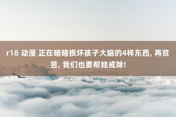 r18 动漫 正在暗暗损坏孩子大脑的4样东西, 再贫苦, 我们也要帮娃戒除!