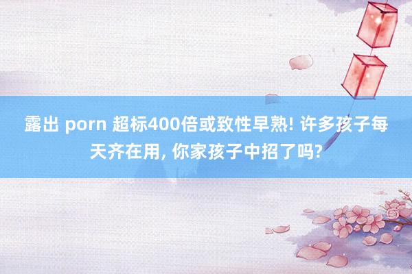 露出 porn 超标400倍或致性早熟! 许多孩子每天齐在用, 你家孩子中招了吗?